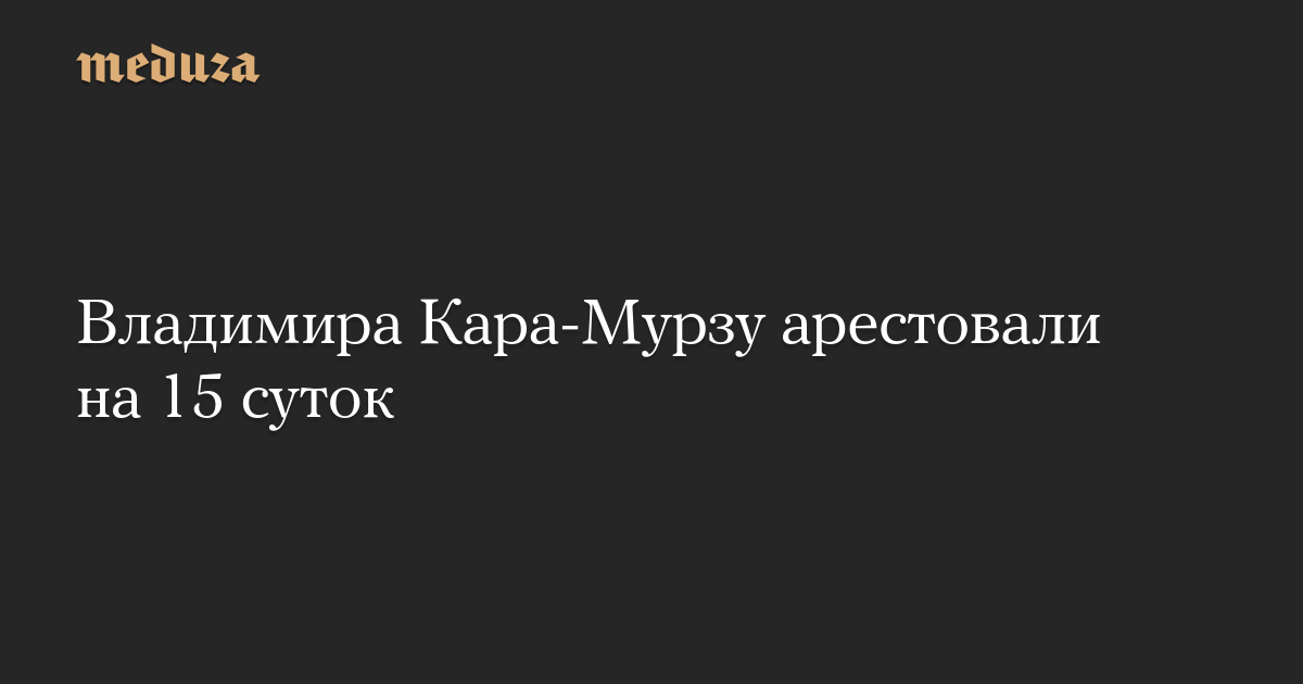 Владимира Кара-Мурзу арестовали на 15 суток