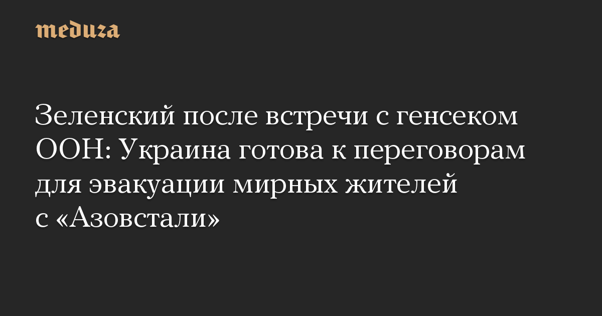 Зеленский после встречи с генсеком ООН: Украина готова к переговорам для эвакуации мирных жителей с «Азовстали»