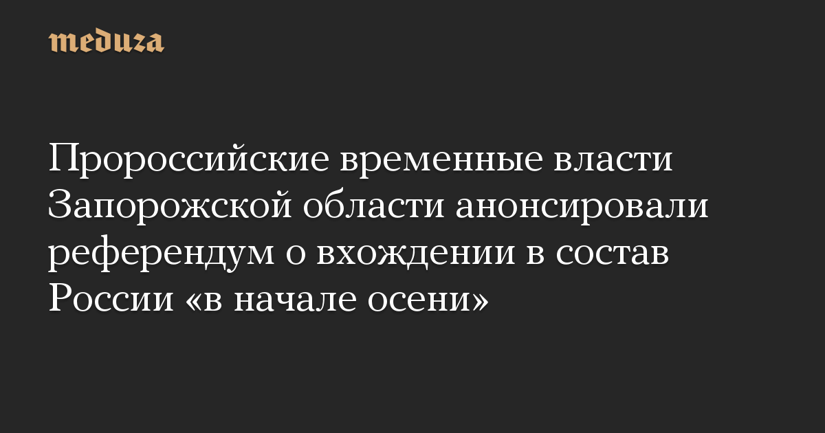 Пророссийские временные власти Запорожской области анонсировали референдум о вхождении в состав России «в начале осени»