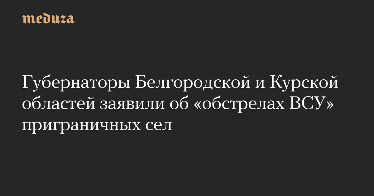 Губернаторы Белгородской и Курской областей заявили об «обстрелах ВСУ» приграничных сел