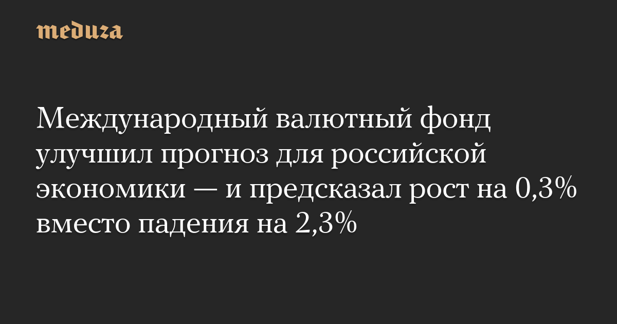 Международный валютный фонд улучшил прогноз для российской экономики — и предсказал рост на 0,3% вместо падения на 2,3%