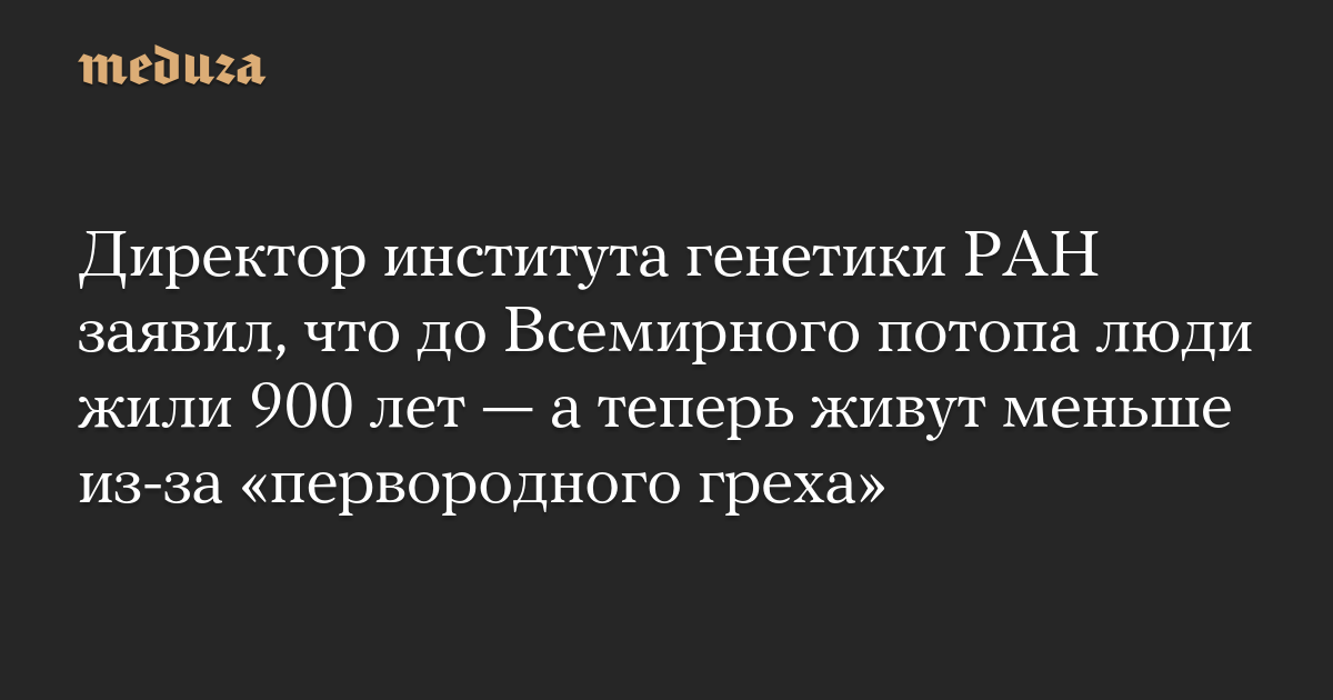 Директор института генетики РАН заявил, что до Всемирного потопа люди жили 900 лет — а теперь живут меньше из-за «первородного греха»