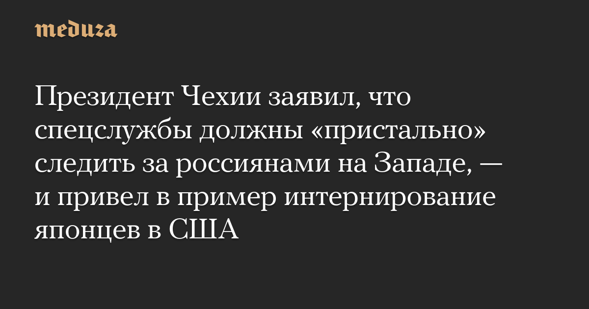 Президент Чехии заявил, что спецслужбы должны «пристально» следить за россиянами на Западе, — и привел в пример интернирование японцев в США