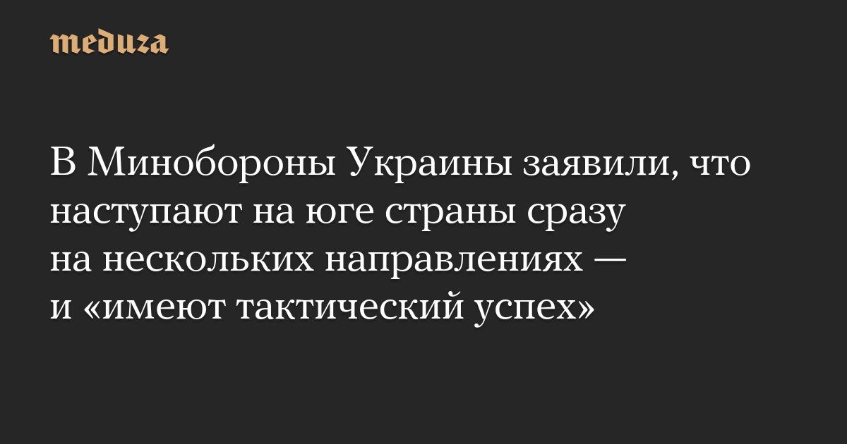 В Минобороны Украины заявили, что наступают на юге страны сразу на нескольких направлениях — и «имеют тактический успех»